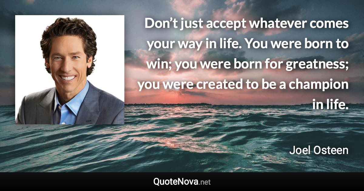 Don’t just accept whatever comes your way in life. You were born to win; you were born for greatness; you were created to be a champion in life. - Joel Osteen quote