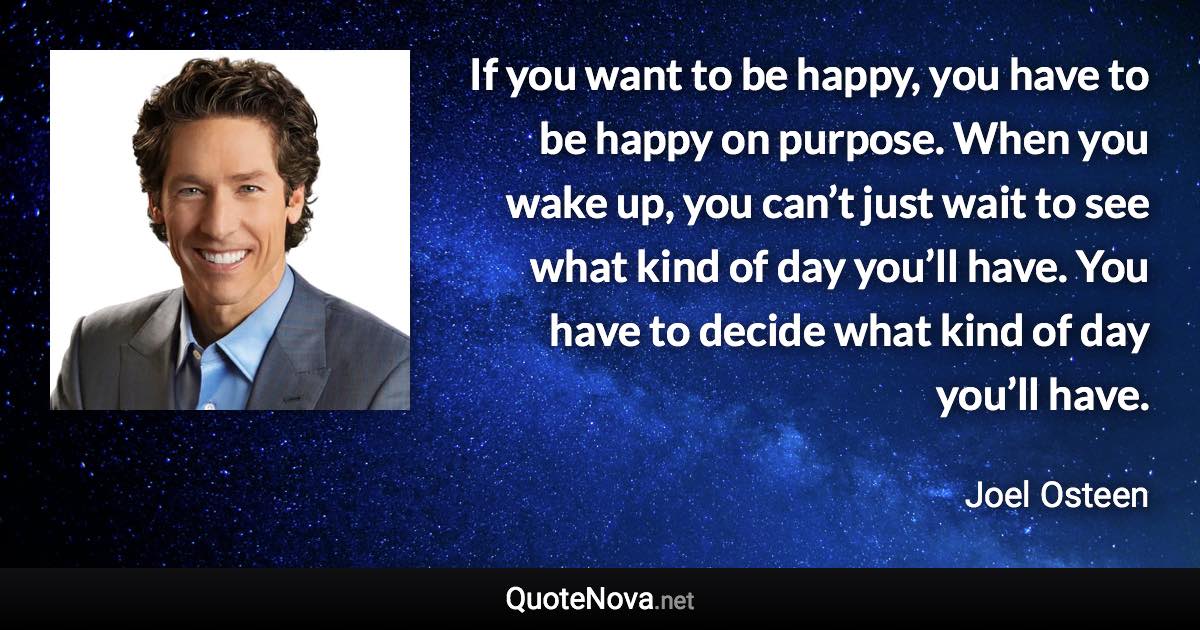 If you want to be happy, you have to be happy on purpose. When you wake up, you can’t just wait to see what kind of day you’ll have. You have to decide what kind of day you’ll have. - Joel Osteen quote