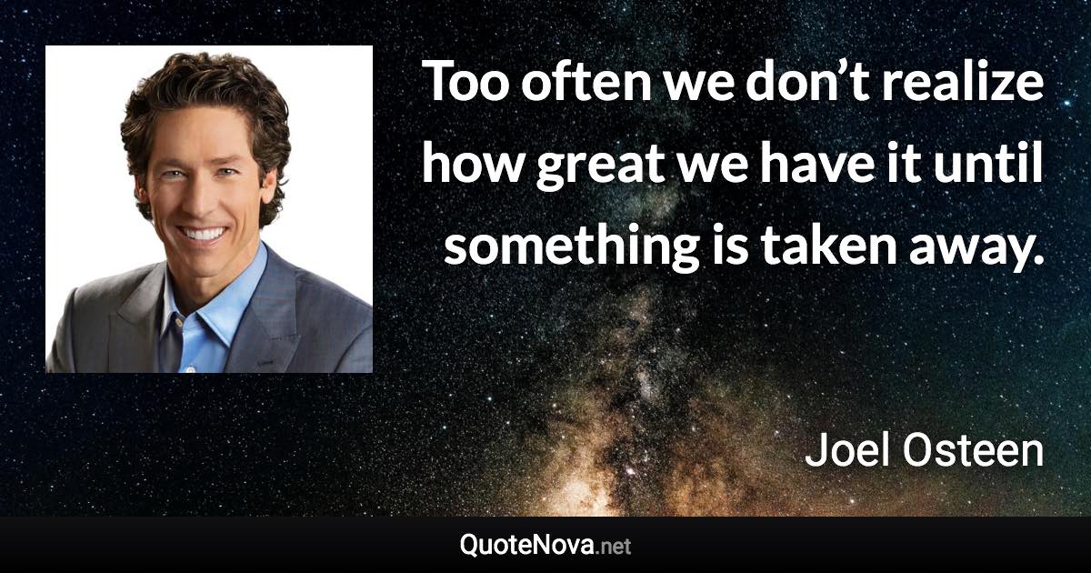 Too often we don’t realize how great we have it until something is taken away. - Joel Osteen quote
