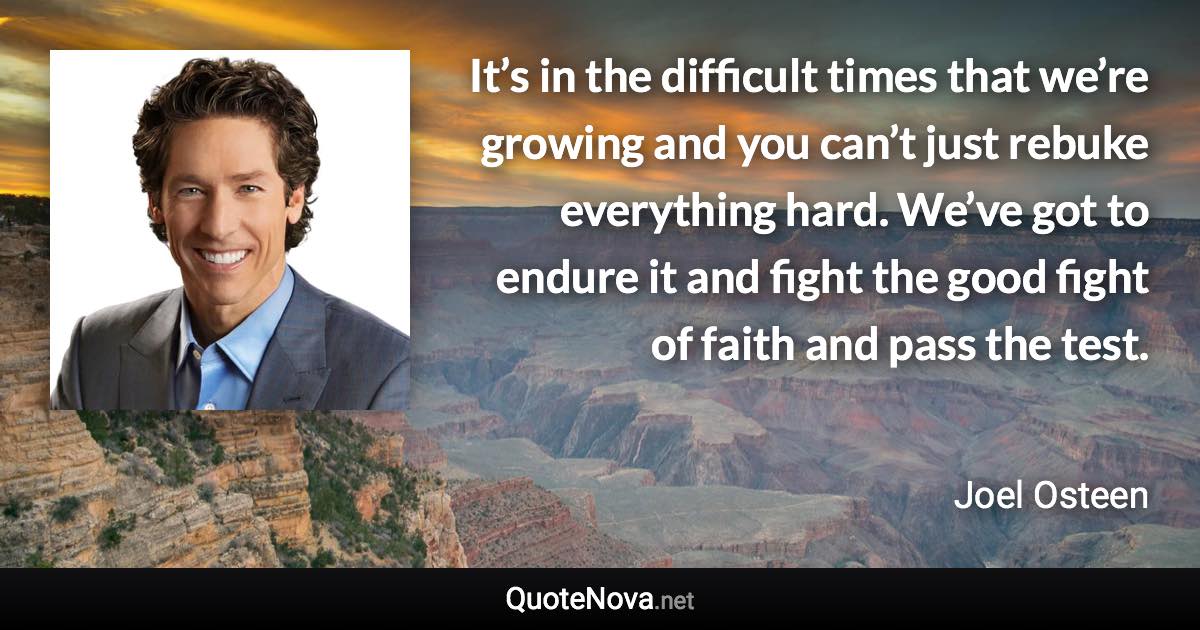 It’s in the difficult times that we’re growing and you can’t just rebuke everything hard. We’ve got to endure it and fight the good fight of faith and pass the test. - Joel Osteen quote