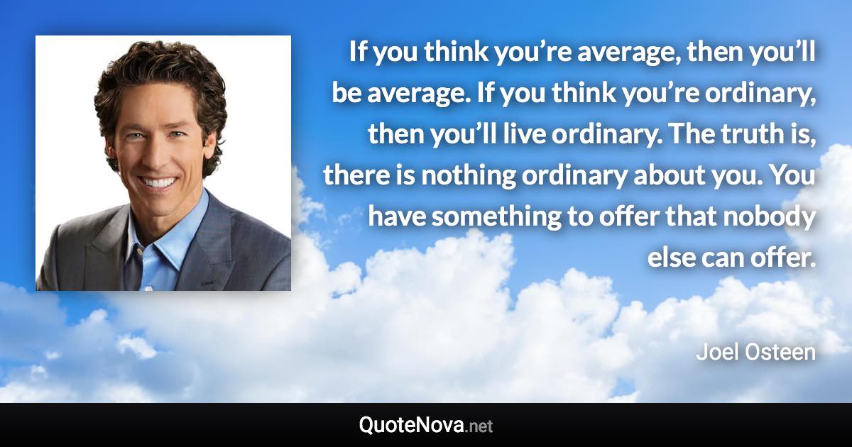 If you think you’re average, then you’ll be average. If you think you’re ordinary, then you’ll live ordinary. The truth is, there is nothing ordinary about you. You have something to offer that nobody else can offer. - Joel Osteen quote