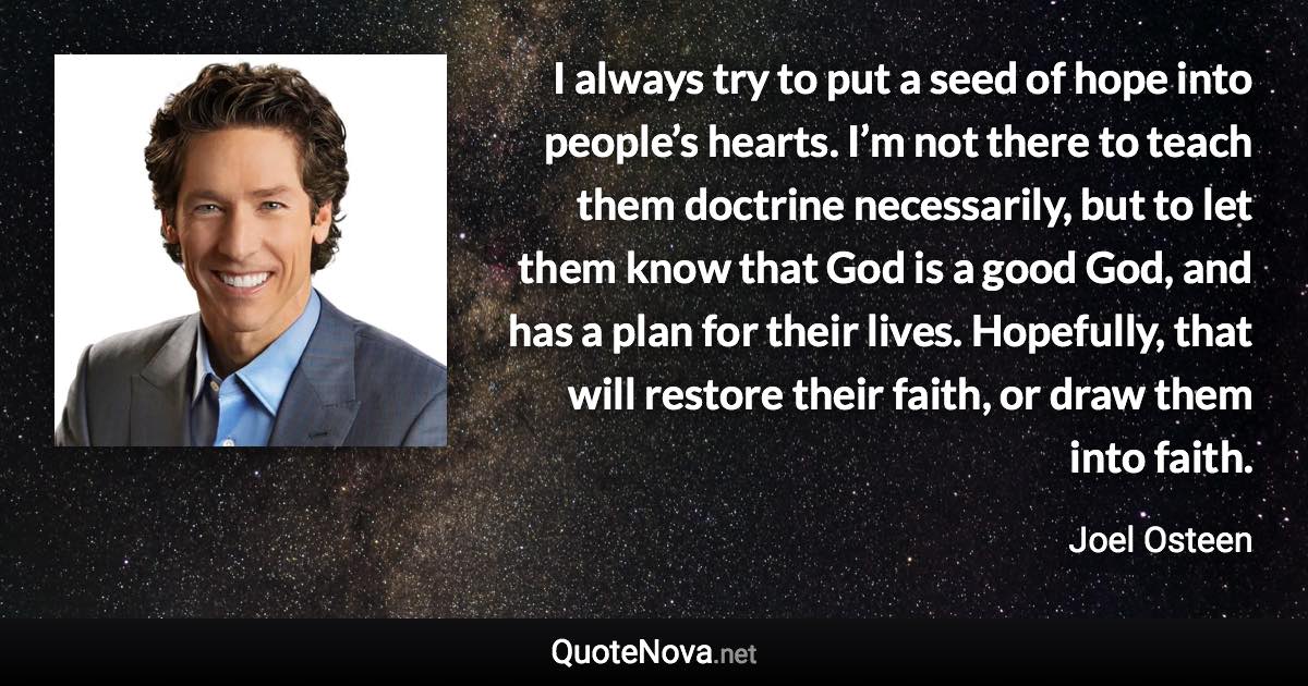 I always try to put a seed of hope into people’s hearts. I’m not there to teach them doctrine necessarily, but to let them know that God is a good God, and has a plan for their lives. Hopefully, that will restore their faith, or draw them into faith. - Joel Osteen quote