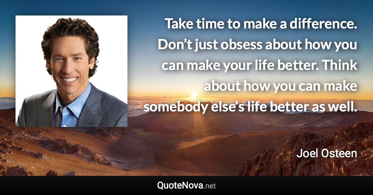 Take time to make a difference. Don’t just obsess about how you can make your life better. Think about how you can make somebody else’s life better as well. - Joel Osteen quote