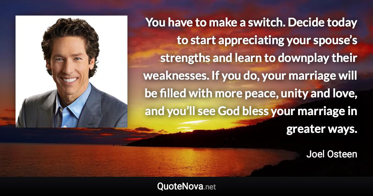 You have to make a switch. Decide today to start appreciating your spouse’s strengths and learn to downplay their weaknesses. If you do, your marriage will be filled with more peace, unity and love, and you’ll see God bless your marriage in greater ways. - Joel Osteen quote