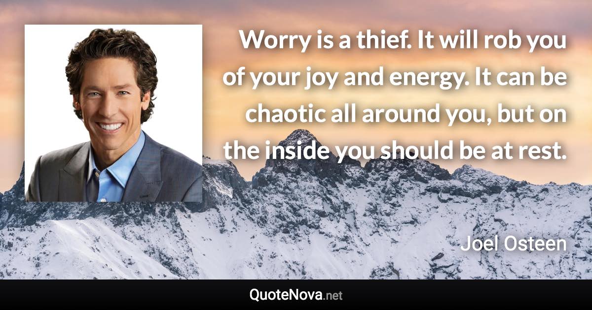 Worry is a thief. It will rob you of your joy and energy. It can be chaotic all around you, but on the inside you should be at rest. - Joel Osteen quote