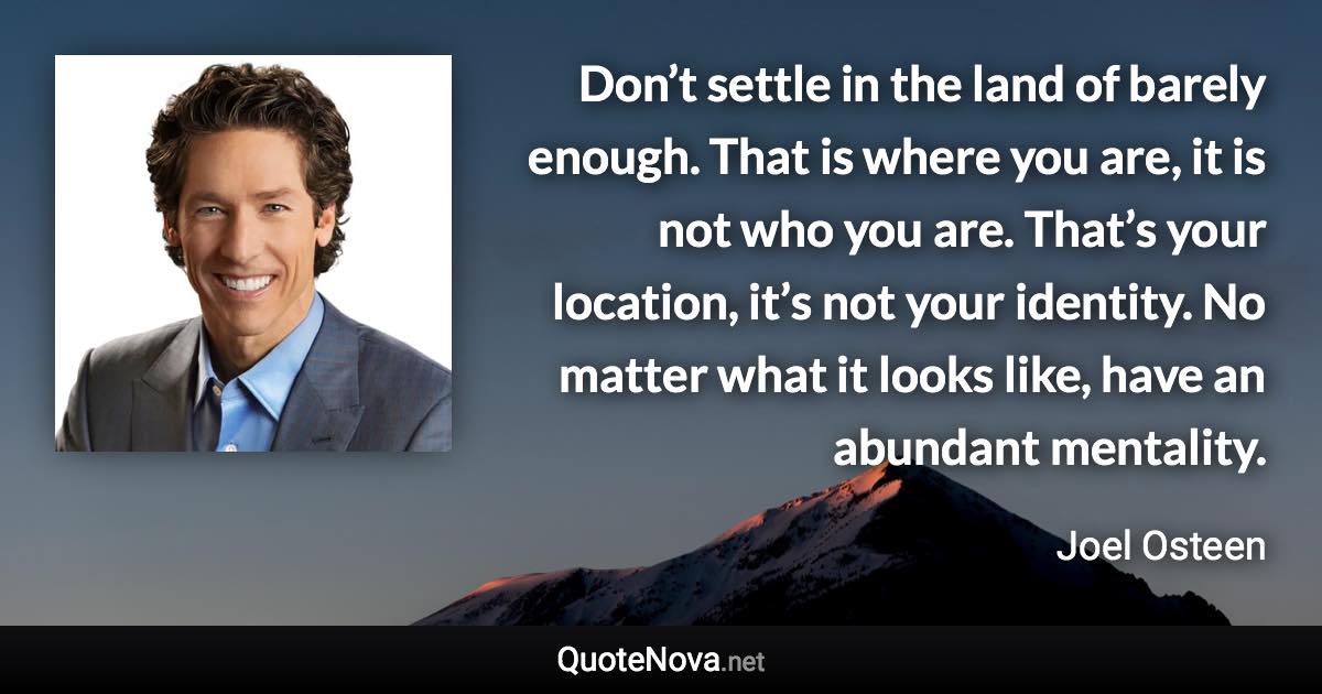 Don’t settle in the land of barely enough. That is where you are, it is not who you are. That’s your location, it’s not your identity. No matter what it looks like, have an abundant mentality. - Joel Osteen quote