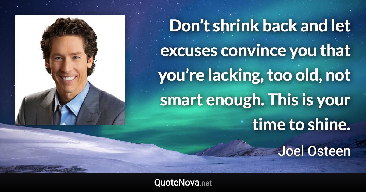 Don’t shrink back and let excuses convince you that you’re lacking, too old, not smart enough. This is your time to shine. - Joel Osteen quote