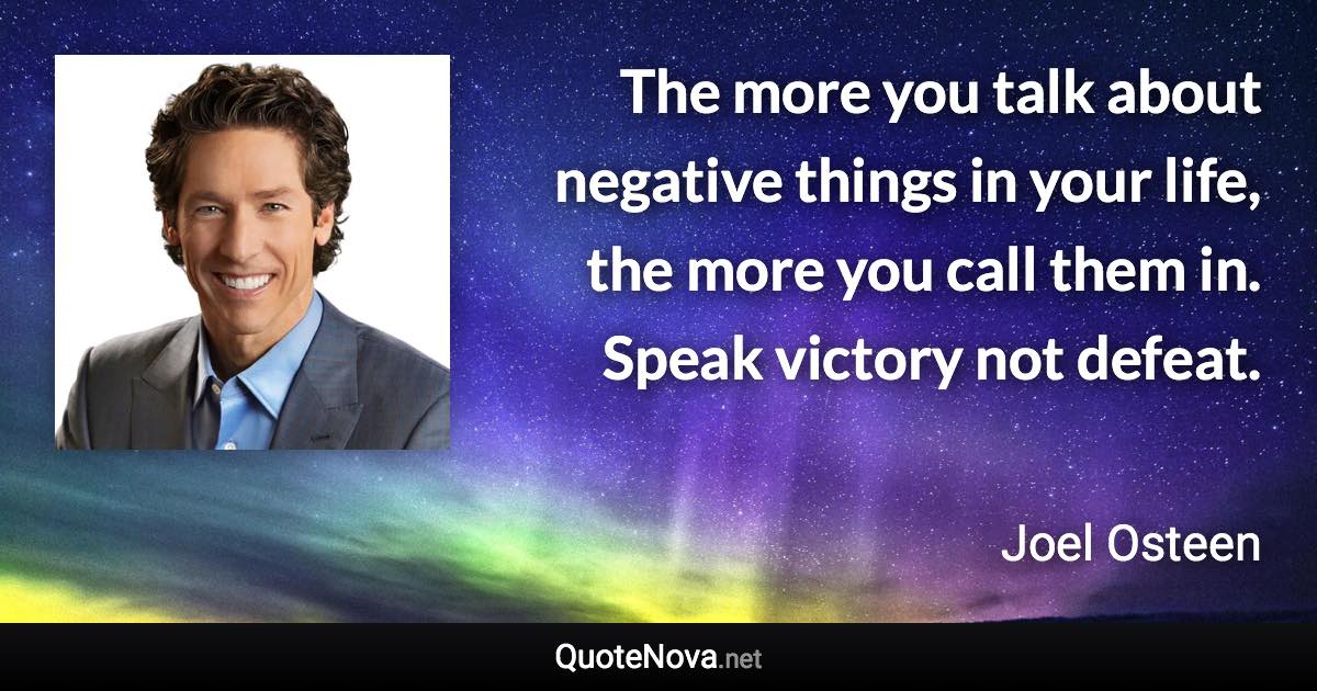 The more you talk about negative things in your life, the more you call them in. Speak victory not defeat. - Joel Osteen quote