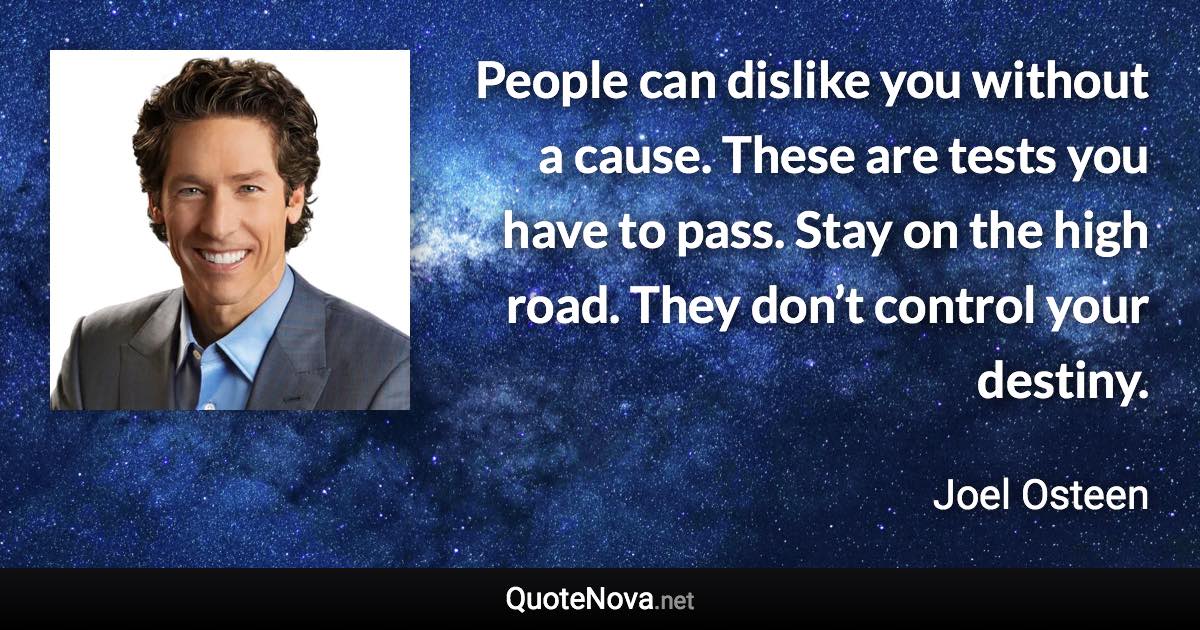 People can dislike you without a cause. These are tests you have to pass. Stay on the high road. They don’t control your destiny. - Joel Osteen quote