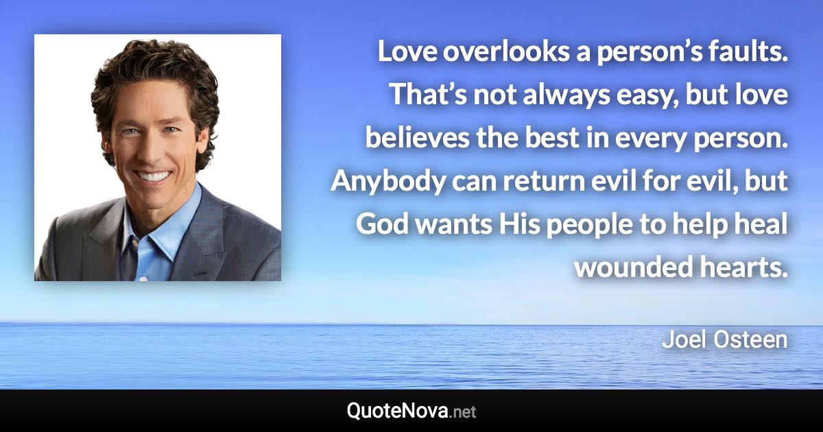 Love overlooks a person’s faults. That’s not always easy, but love believes the best in every person. Anybody can return evil for evil, but God wants His people to help heal wounded hearts. - Joel Osteen quote