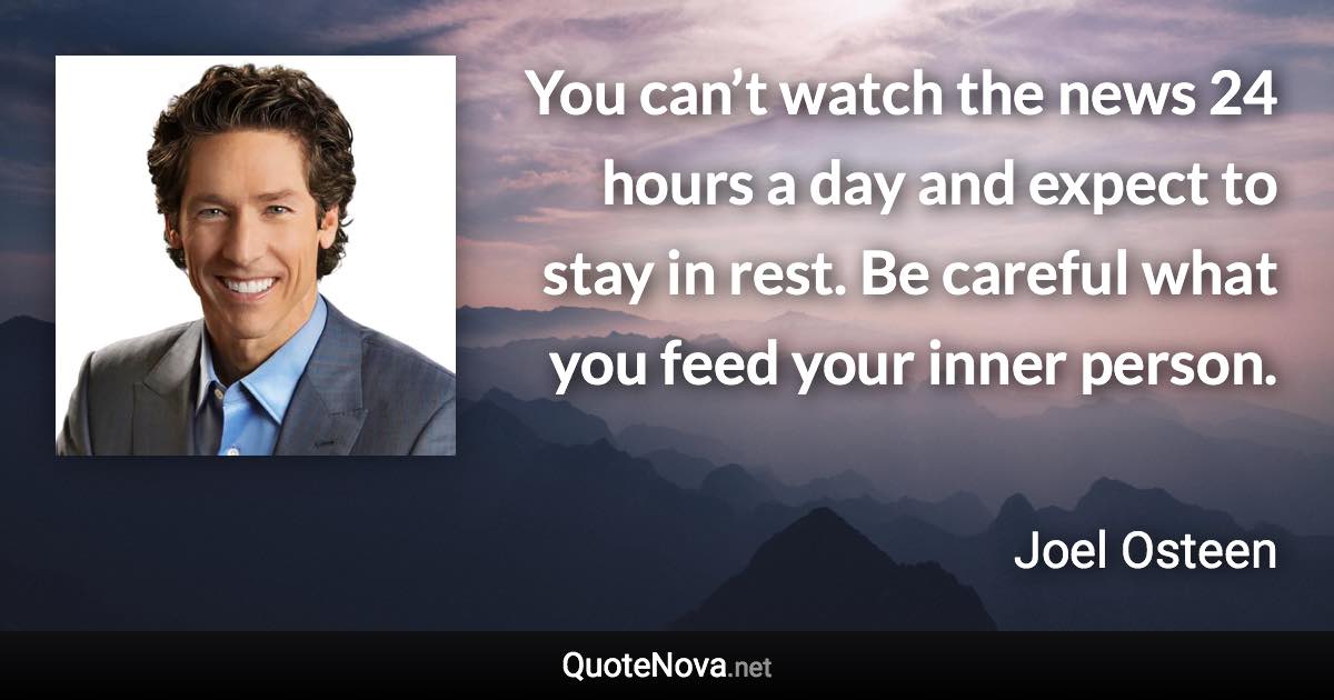 You can’t watch the news 24 hours a day and expect to stay in rest. Be careful what you feed your inner person. - Joel Osteen quote