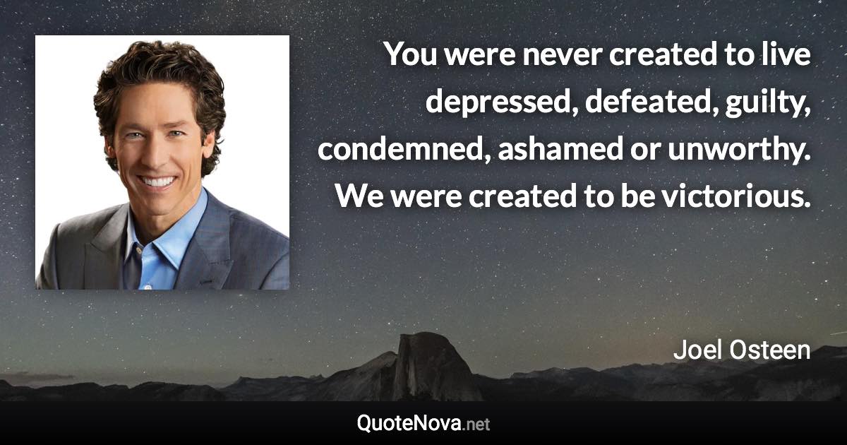 You were never created to live depressed, defeated, guilty, condemned, ashamed or unworthy. We were created to be victorious. - Joel Osteen quote