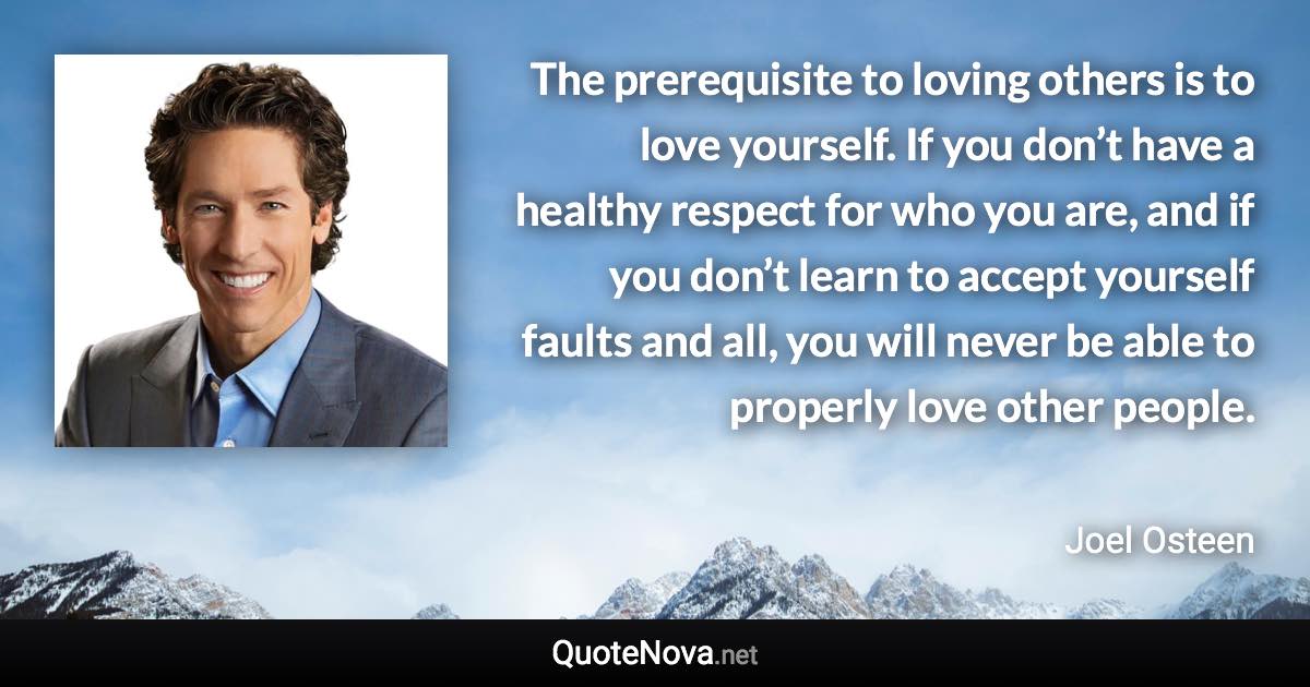 The prerequisite to loving others is to love yourself. If you don’t have a healthy respect for who you are, and if you don’t learn to accept yourself faults and all, you will never be able to properly love other people. - Joel Osteen quote