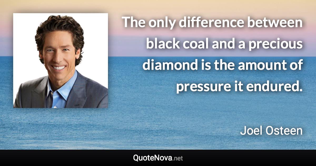 The only difference between black coal and a precious diamond is the amount of pressure it endured. - Joel Osteen quote