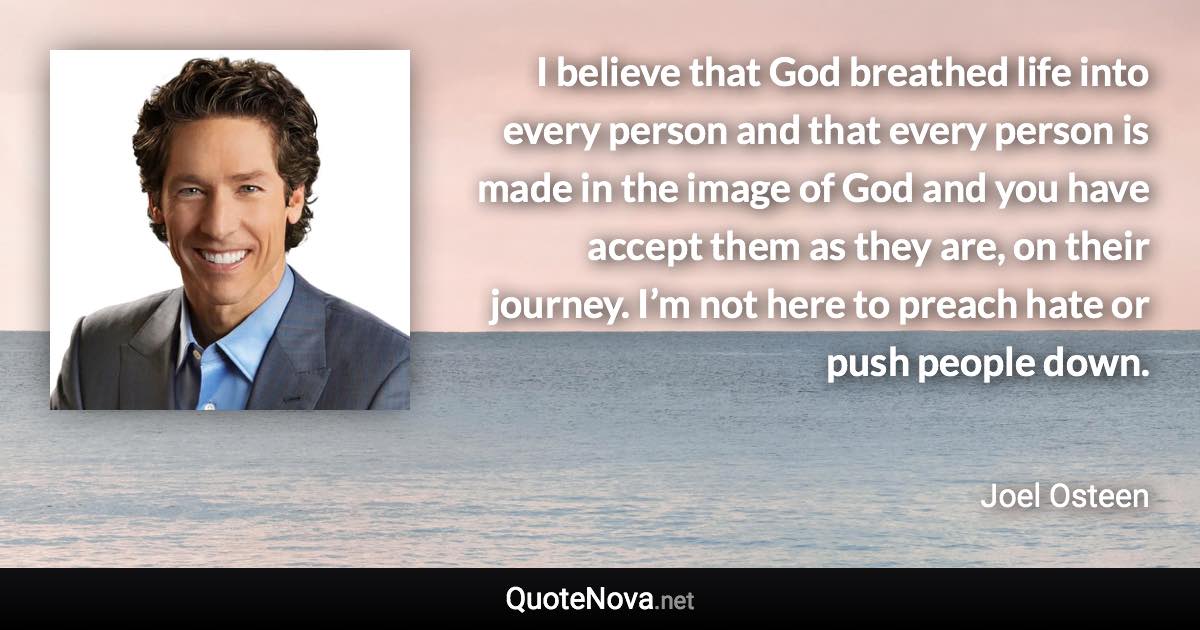 I believe that God breathed life into every person and that every person is made in the image of God and you have accept them as they are, on their journey. I’m not here to preach hate or push people down. - Joel Osteen quote