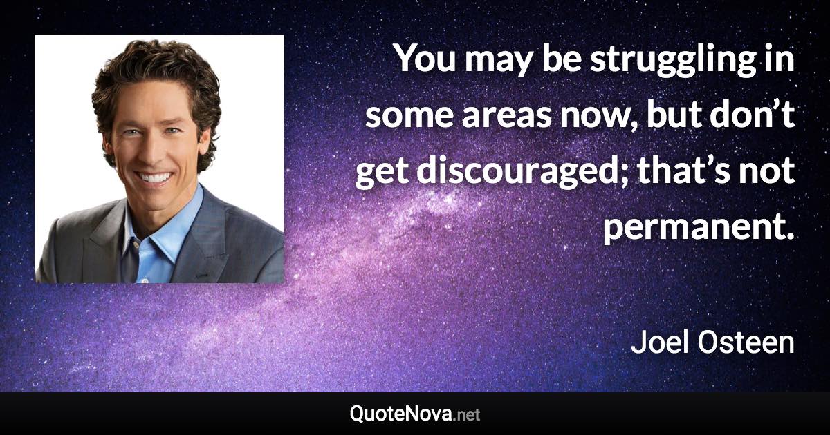 You may be struggling in some areas now, but don’t get discouraged; that’s not permanent. - Joel Osteen quote