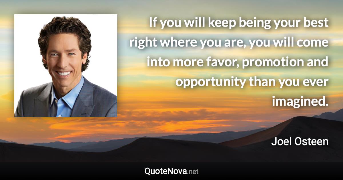 If you will keep being your best right where you are, you will come into more favor, promotion and opportunity than you ever imagined. - Joel Osteen quote