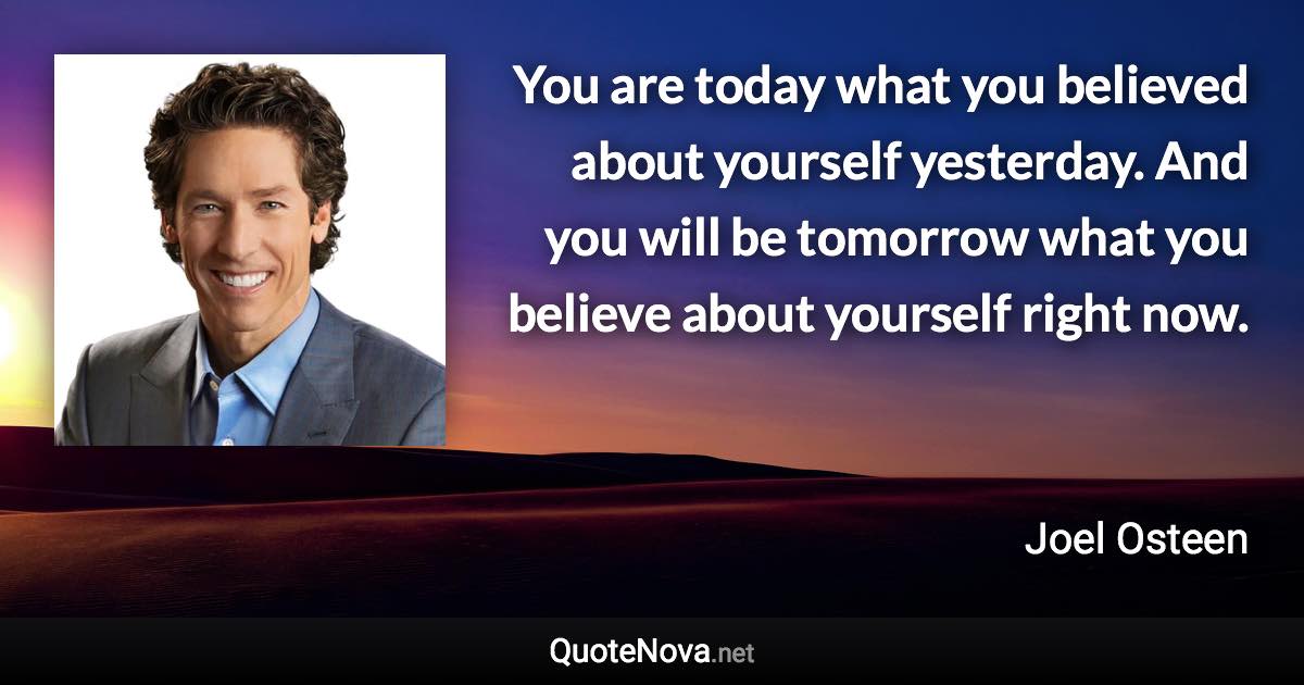 You are today what you believed about yourself yesterday. And you will be tomorrow what you believe about yourself right now. - Joel Osteen quote