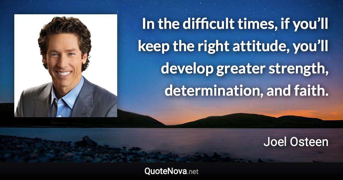 In the difficult times, if you’ll keep the right attitude, you’ll develop greater strength, determination, and faith. - Joel Osteen quote