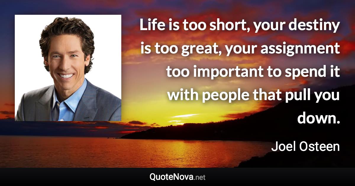 Life is too short, your destiny is too great, your assignment too important to spend it with people that pull you down. - Joel Osteen quote