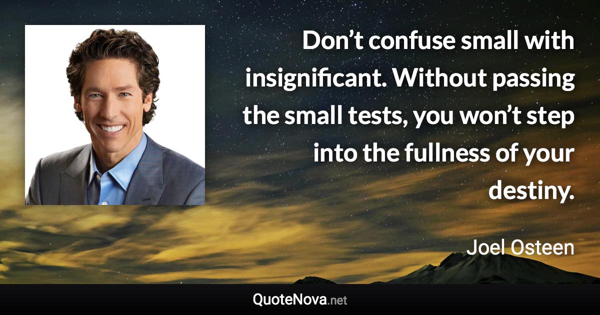 Don’t confuse small with insignificant. Without passing the small tests, you won’t step into the fullness of your destiny. - Joel Osteen quote