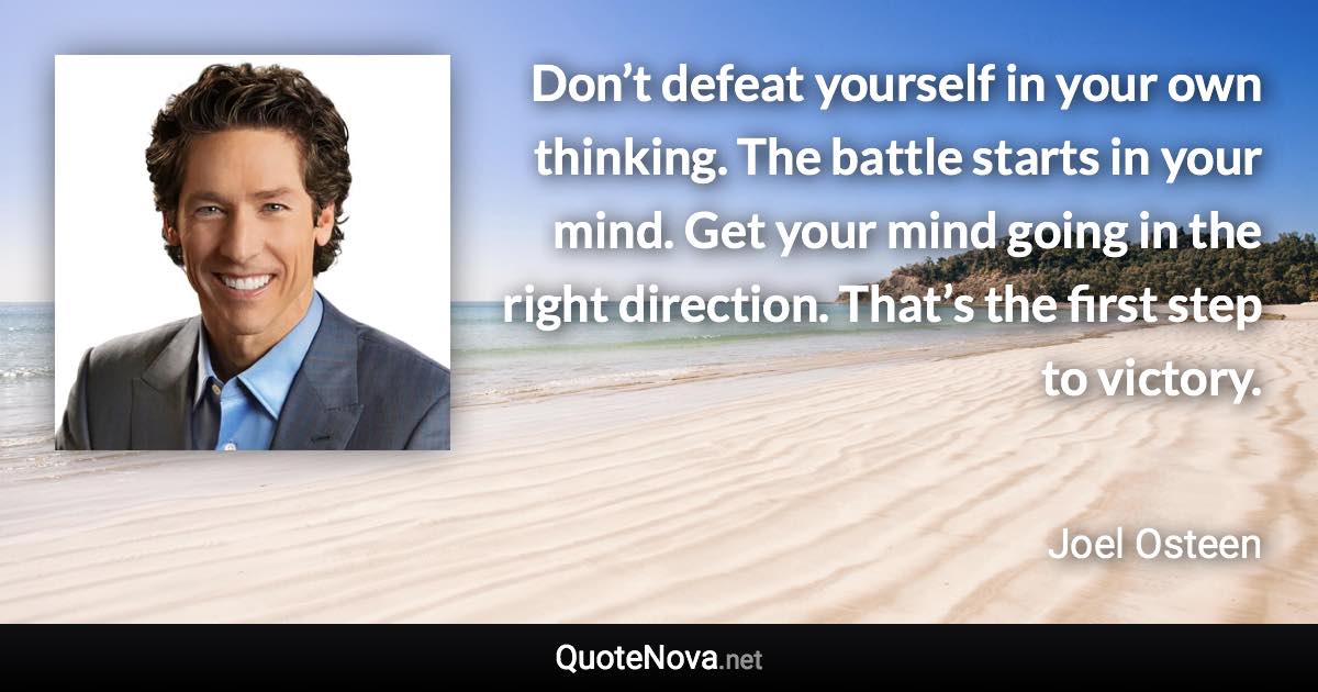 Don’t defeat yourself in your own thinking. The battle starts in your mind. Get your mind going in the right direction. That’s the first step to victory. - Joel Osteen quote