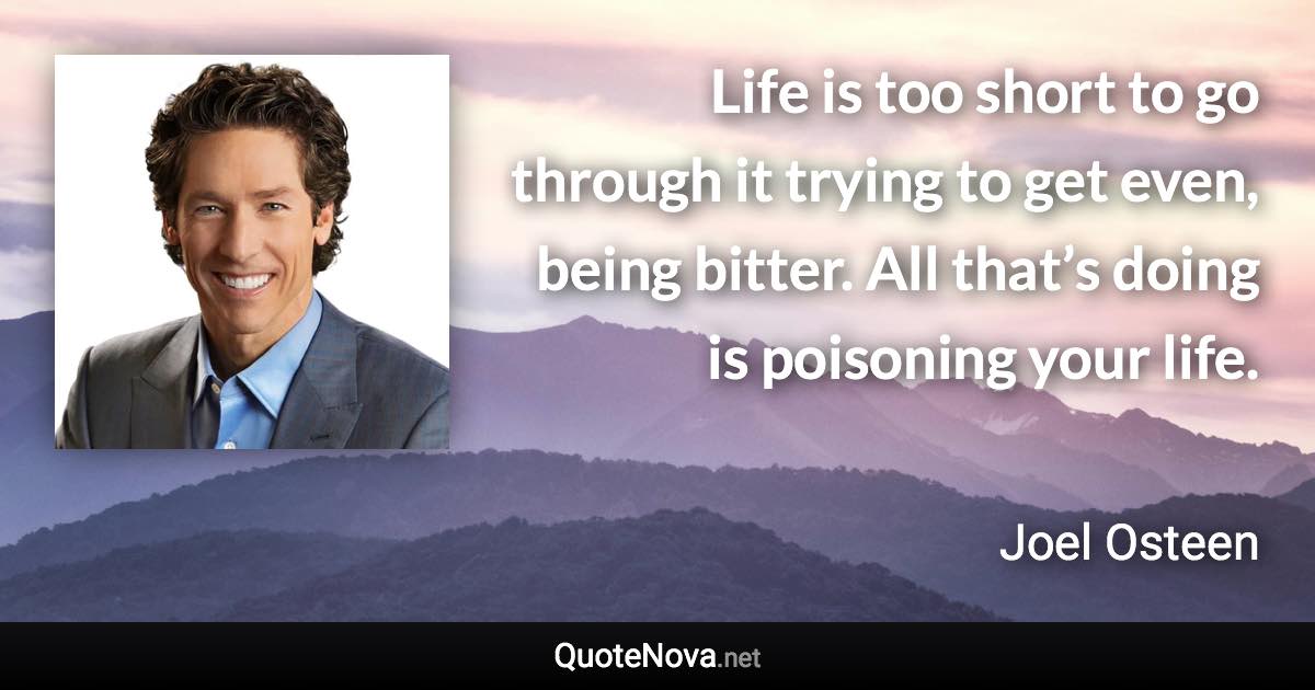 Life is too short to go through it trying to get even, being bitter. All that’s doing is poisoning your life. - Joel Osteen quote