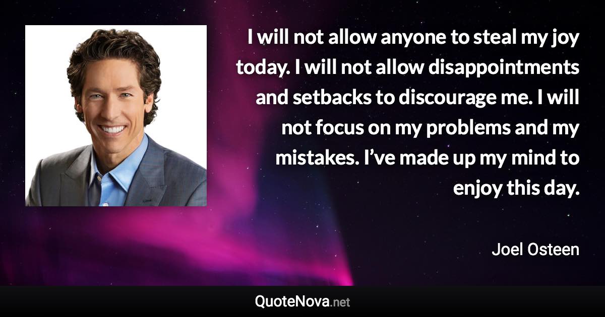 I will not allow anyone to steal my joy today. I will not allow disappointments and setbacks to discourage me. I will not focus on my problems and my mistakes. I’ve made up my mind to enjoy this day. - Joel Osteen quote