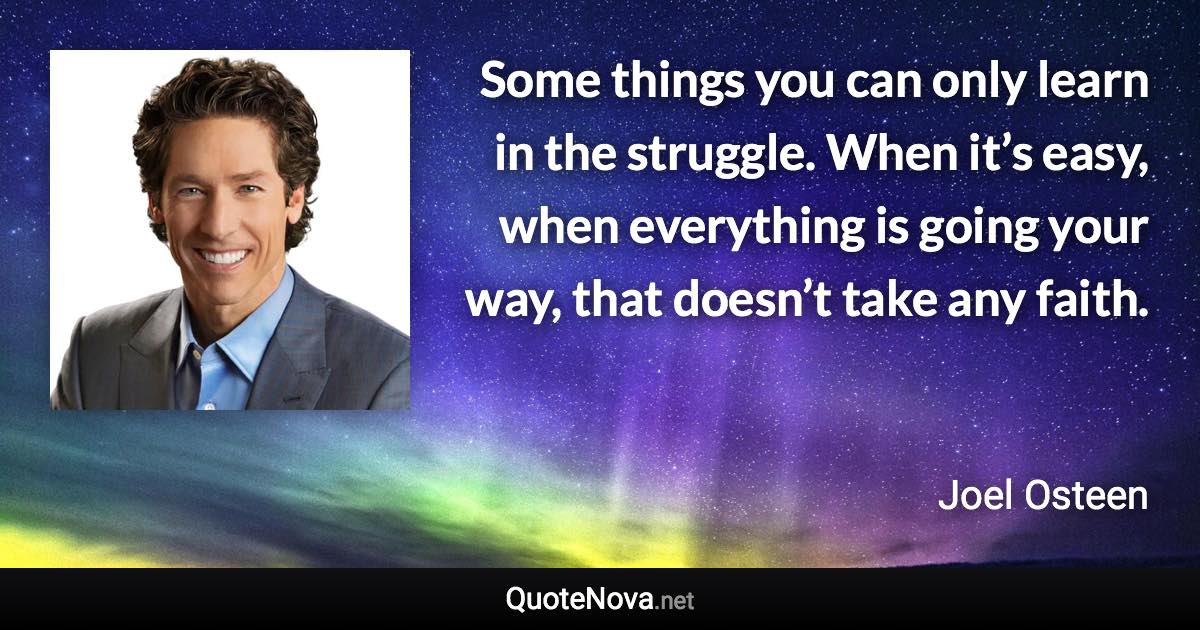 Some things you can only learn in the struggle. When it’s easy, when everything is going your way, that doesn’t take any faith. - Joel Osteen quote