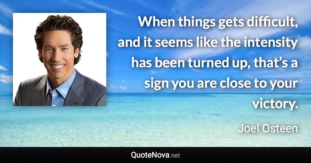 When things gets difficult, and it seems like the intensity has been turned up, that’s a sign you are close to your victory. - Joel Osteen quote