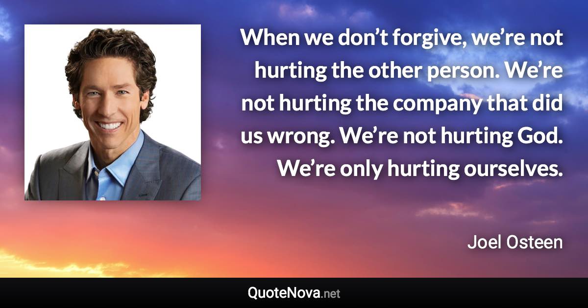 When we don’t forgive, we’re not hurting the other person. We’re not hurting the company that did us wrong. We’re not hurting God. We’re only hurting ourselves. - Joel Osteen quote