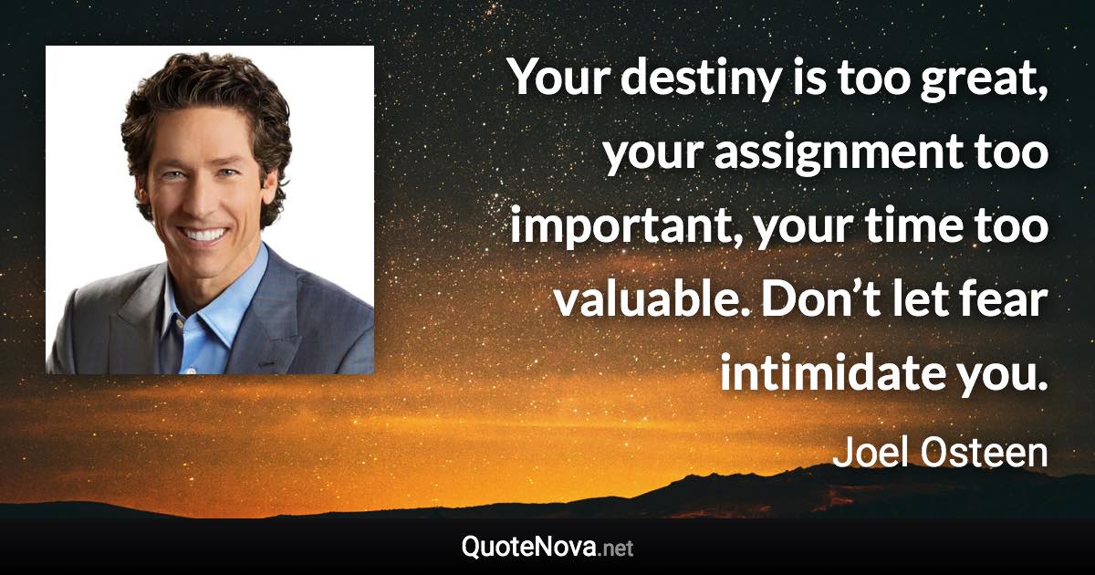 Your destiny is too great, your assignment too important, your time too valuable. Don’t let fear intimidate you. - Joel Osteen quote