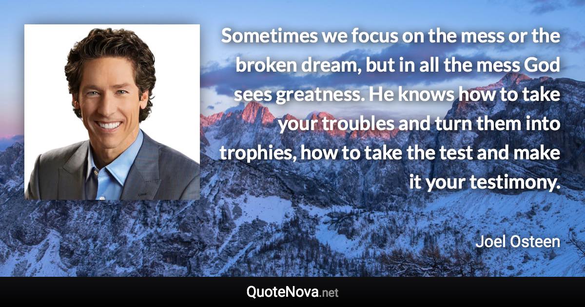 Sometimes we focus on the mess or the broken dream, but in all the mess God sees greatness. He knows how to take your troubles and turn them into trophies, how to take the test and make it your testimony. - Joel Osteen quote