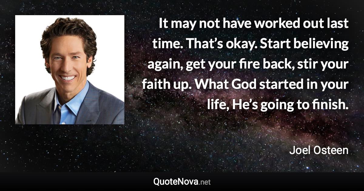 It may not have worked out last time. That’s okay. Start believing again, get your fire back, stir your faith up. What God started in your life, He’s going to finish. - Joel Osteen quote