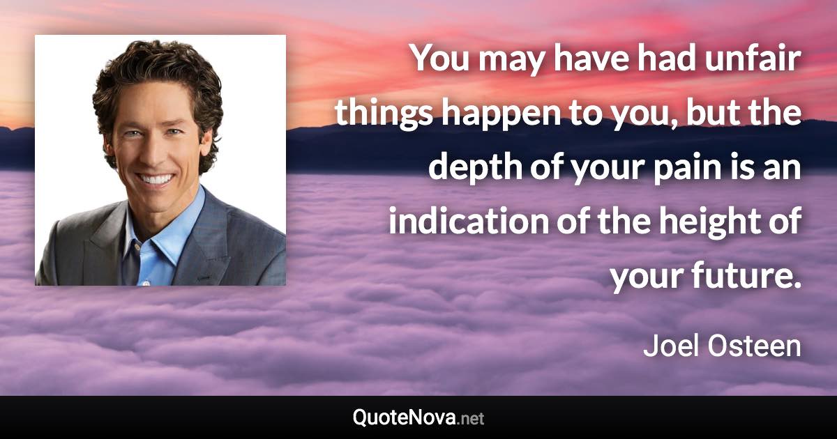 You may have had unfair things happen to you, but the depth of your pain is an indication of the height of your future. - Joel Osteen quote