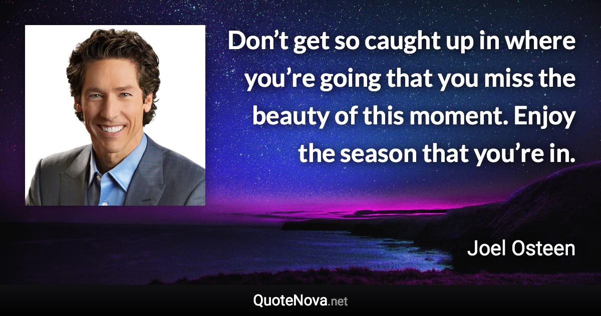 Don’t get so caught up in where you’re going that you miss the beauty of this moment. Enjoy the season that you’re in. - Joel Osteen quote
