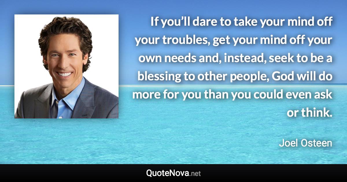 If you’ll dare to take your mind off your troubles, get your mind off your own needs and, instead, seek to be a blessing to other people, God will do more for you than you could even ask or think. - Joel Osteen quote