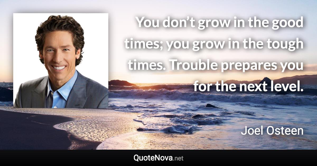 You don’t grow in the good times; you grow in the tough times. Trouble prepares you for the next level. - Joel Osteen quote