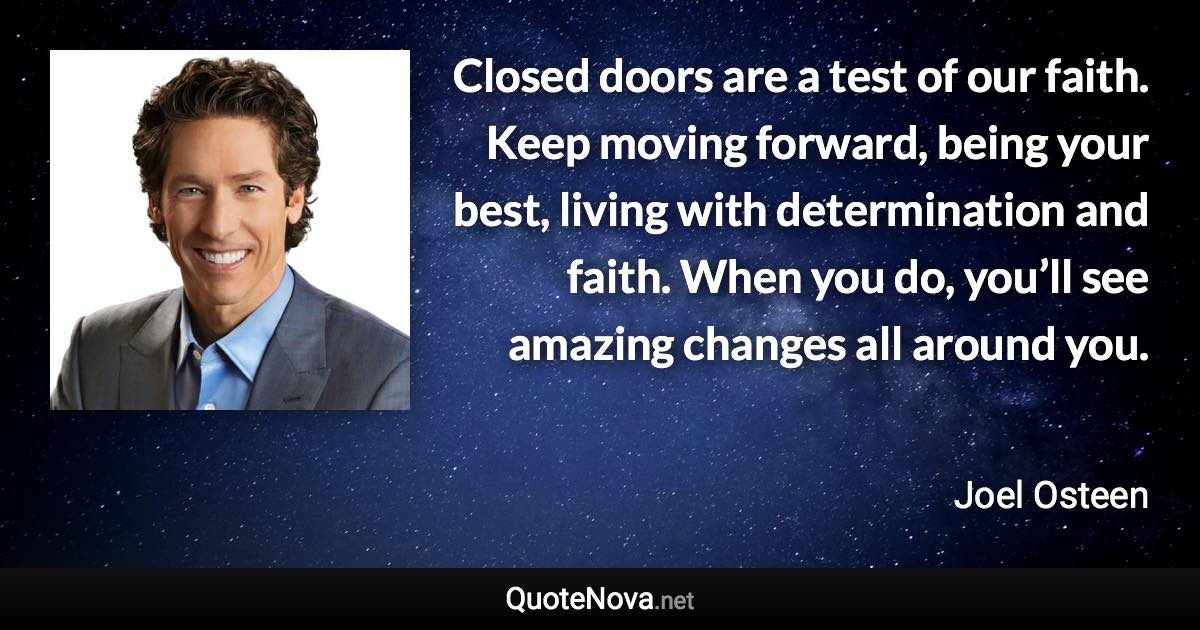 Closed doors are a test of our faith. Keep moving forward, being your best, living with determination and faith. When you do, you’ll see amazing changes all around you. - Joel Osteen quote