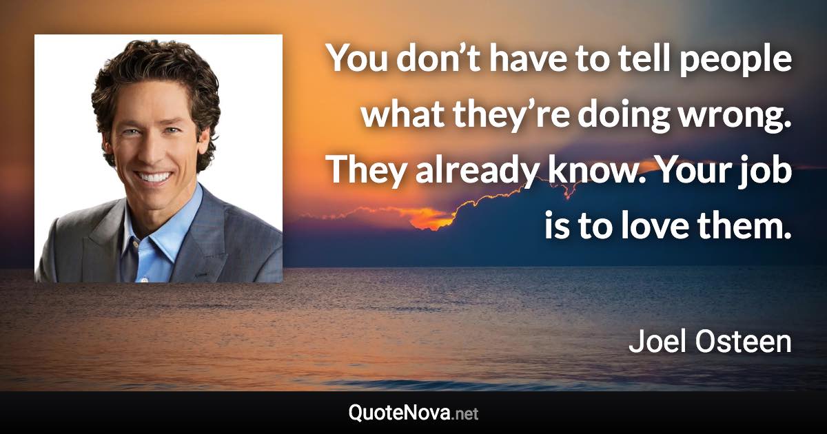 You don’t have to tell people what they’re doing wrong. They already know. Your job is to love them. - Joel Osteen quote