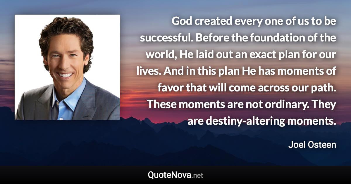 God created every one of us to be successful. Before the foundation of the world, He laid out an exact plan for our lives. And in this plan He has moments of favor that will come across our path. These moments are not ordinary. They are destiny-altering moments. - Joel Osteen quote