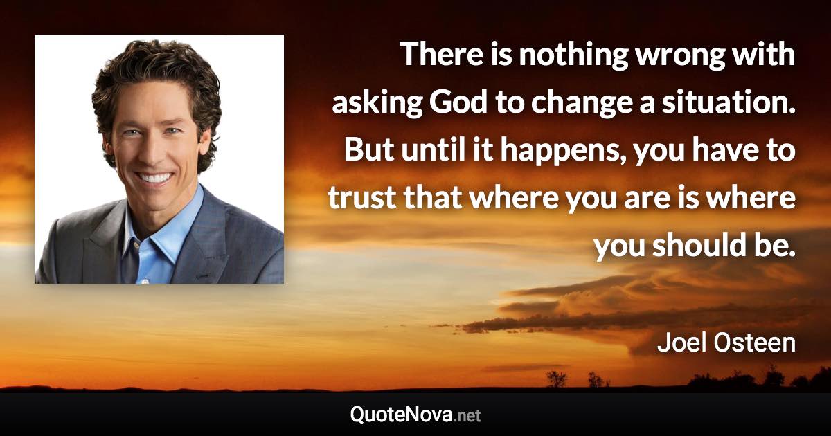 There is nothing wrong with asking God to change a situation. But until it happens, you have to trust that where you are is where you should be. - Joel Osteen quote