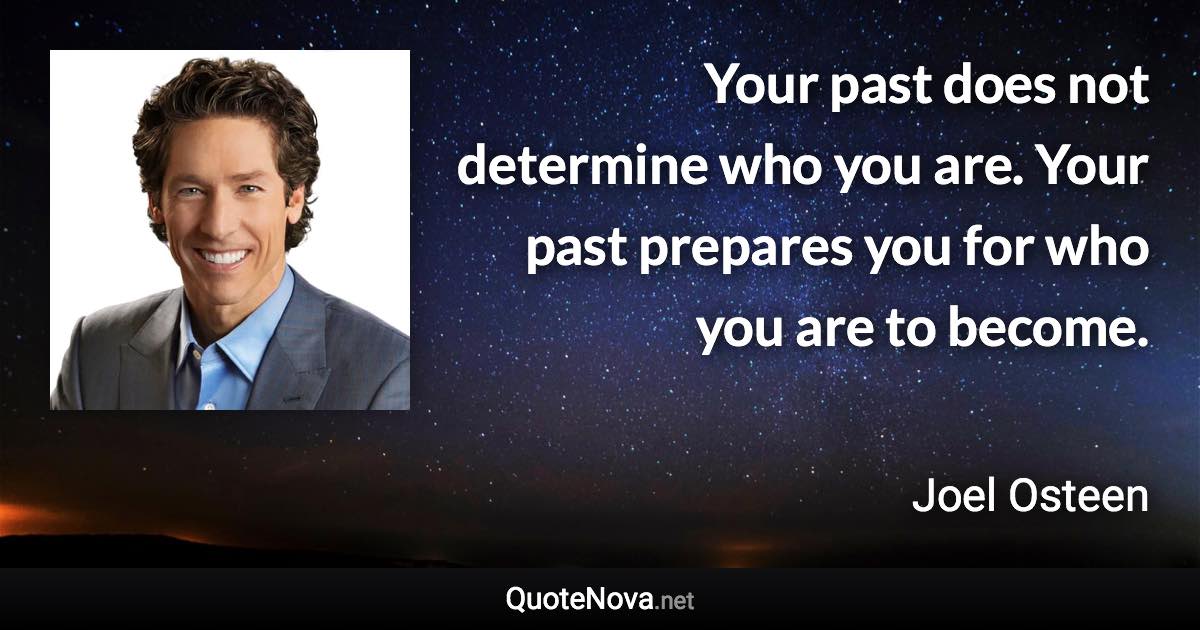 Your past does not determine who you are. Your past prepares you for who you are to become. - Joel Osteen quote