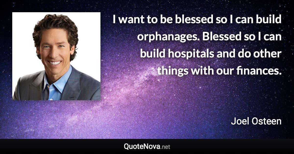 I want to be blessed so I can build orphanages. Blessed so I can build hospitals and do other things with our finances. - Joel Osteen quote