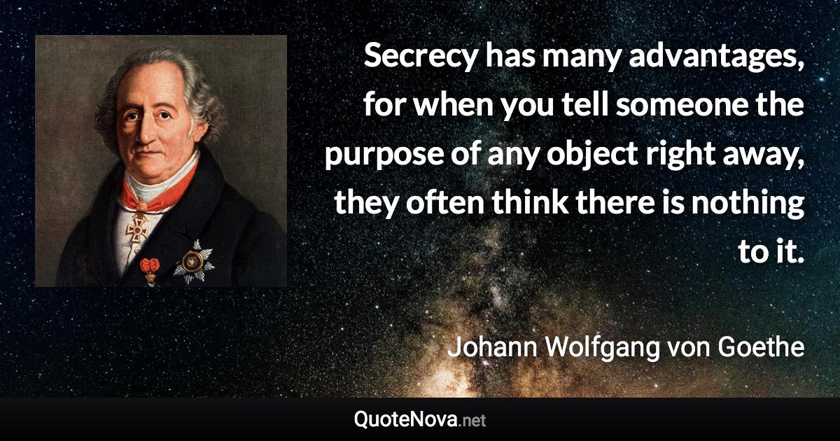 Secrecy has many advantages, for when you tell someone the purpose of any object right away, they often think there is nothing to it. - Johann Wolfgang von Goethe quote