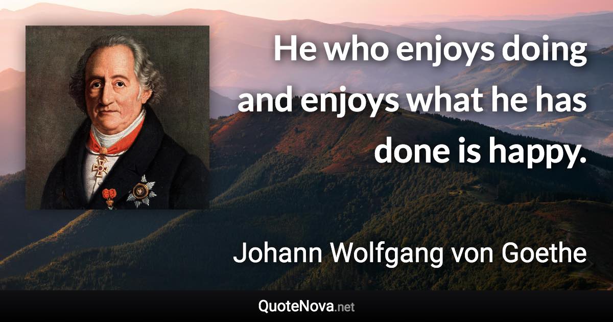 He who enjoys doing and enjoys what he has done is happy. - Johann Wolfgang von Goethe quote