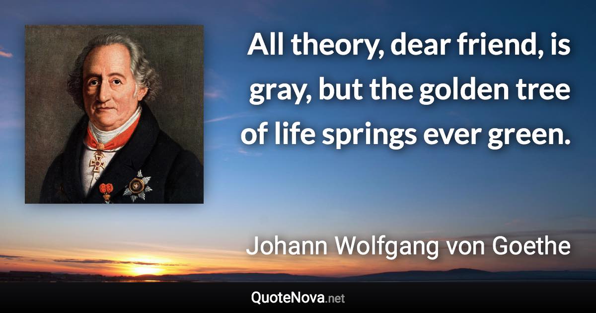 All theory, dear friend, is gray, but the golden tree of life springs ever green. - Johann Wolfgang von Goethe quote