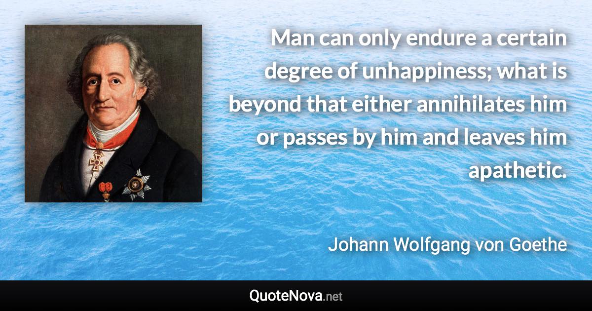 Man can only endure a certain degree of unhappiness; what is beyond that either annihilates him or passes by him and leaves him apathetic. - Johann Wolfgang von Goethe quote