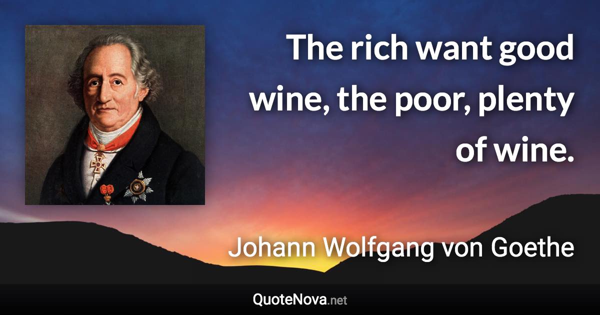 The rich want good wine, the poor, plenty of wine. - Johann Wolfgang von Goethe quote