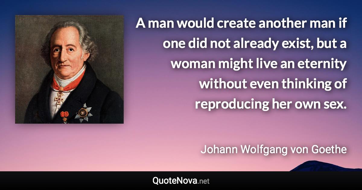 A man would create another man if one did not already exist, but a woman might live an eternity without even thinking of reproducing her own sex. - Johann Wolfgang von Goethe quote